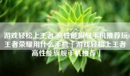 游戏轻松上王者 高性能旗舰手机推荐玩王者荣耀用什么手机「游戏轻松上王者 高性能旗舰手机推荐」